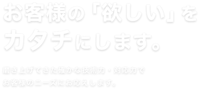 お客様の「欲しい」を カタチにします。磨き上げてきた確かな技術力・対応力で お客様のニーズにお応えします。